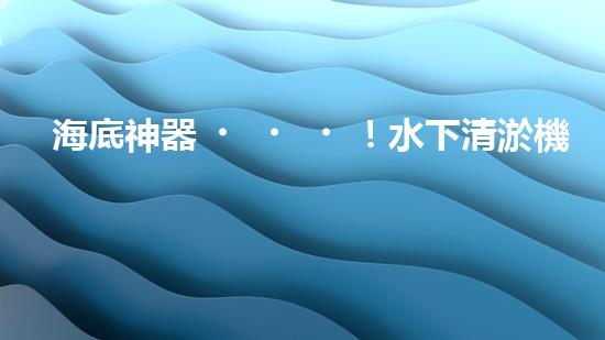 海底神器！水下清淤機器人揭秘，究竟是如何實現(xiàn)高效清理水道？！